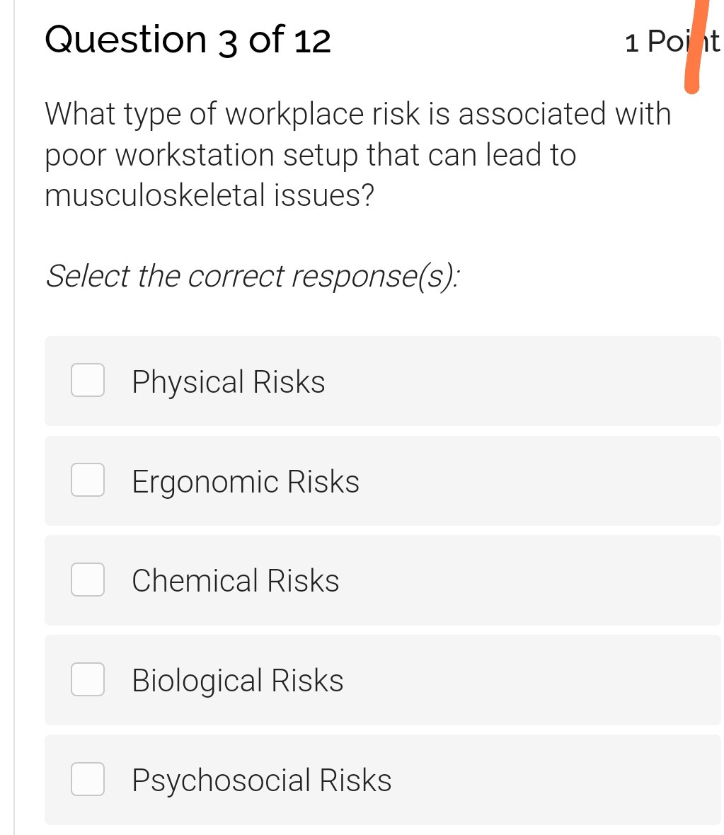 What type of workplace risk is associated with
poor workstation setup that can lead to
musculoskeletal issues?
Select the correct response(s):
Physical Risks
Ergonomic Risks
Chemical Risks
Biological Risks
Psychosocial Risks