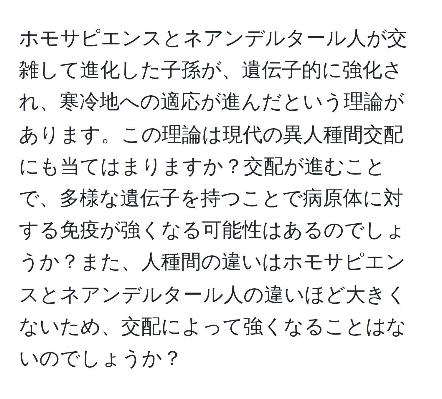 ホモサピエンスとネアンデルタール人が交雑して進化した子孫が、遺伝子的に強化され、寒冷地への適応が進んだという理論があります。この理論は現代の異人種間交配にも当てはまりますか？交配が進むことで、多様な遺伝子を持つことで病原体に対する免疫が強くなる可能性はあるのでしょうか？また、人種間の違いはホモサピエンスとネアンデルタール人の違いほど大きくないため、交配によって強くなることはないのでしょうか？
