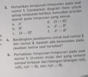 Perhatikan himpunan-himpunan pada soal 
nomor 1. Gambarkan diagram Venn untuk 
setiap himpunan berikut, kemudian arsirlah 
daerah pada himpunan yang sesuai. 
a. A^c d. (A∩ B)^c
b. B^2 e. A^c∪ B^c
C. (A∪ B)^c f. A^c∩ B^c
n 4. Bandingkan jawabanmu untuk soal nomor 2 
dan nomor 3. Apakah ada kesesuaian pada 
jawaban kedua soal tersebut? 
5. Perhatikan himpunan-himpunan pada soal 
nomor 1. Urutkan mulai dari yang terkecil 
sampai terbesar dari bilangan-bilangan n(A),
n(B), n(A∩ B) , dan n(A∪ B).