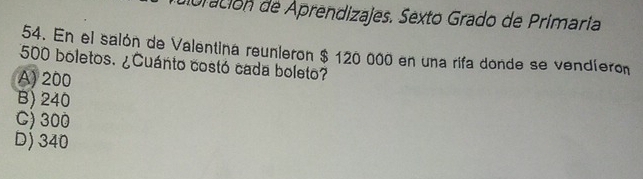 doración de Aprendizajes. Sexto Grado de Primaria
54. En el salón de Valentina reunieron $ 120 000 en una rifa donde se vendíeron
500 boletos. ¿Cuánto costó cada boleto?
A) 200
B) 240
C) 300
D) 340