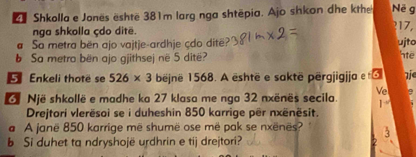 Shkolla e Jonës është 381m larg nga shtëpia. Ajo shkon dhe kthe Në g 
nga shkolla çdo ditë. 
? 17, 
Sa metra bën ajo vajtje-ardhje çdo ditë? ujto 
b Sa metra bën ajo gjithsej në 5 ditë? 'te 
5 Enkeli thotë se 526* 3 bëjnë 1568. A është e saktë përgjigjja et 7ie 
Ve e 
Një shkollë e madhe ka 27 klasa me nga 32 nxënës secila. ] 
Drejtori vlerësoi se i duheshin 850 karrige për nxënësit. 
a A janë 850 karrige më shumë ose më pak se nxënës? 
3 
b Si duhet ta ndryshojë urdhrin e tij drejtori?