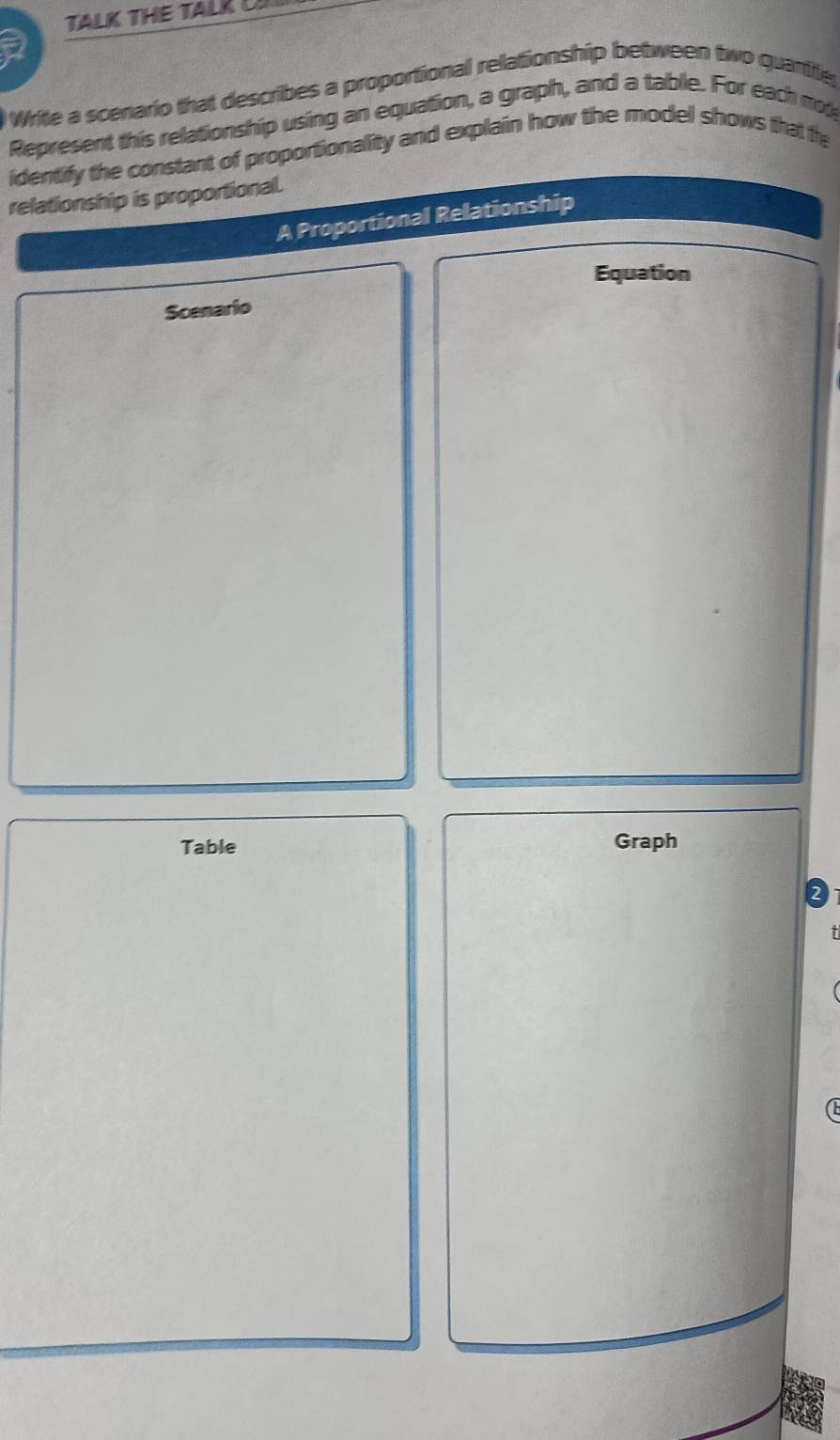 TALK THE TALK C 
a 
Write a scenario that describes a proportional relationship between two quartfe 
Represent this relationship using an equation, a graph, and a table. For each not 
identify the constant of proportionality and explain how the model shows that the 
relationship is proportional. 
A Proportional Relationship 
Equation 
Scenario 
Table Graph