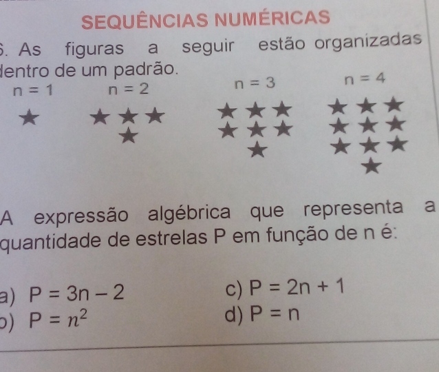 SEQUÊNCIAS NUMÉRICAS
6. As figuras a seguir estão organizadas
dentro de um padrão.
n=1 n=2
n=3 n=4
A expressão algébrica que representa a
quantidade de estrelas P em função de n é:
a) P=3n-2
c) P=2n+1
) P=n^2
d) P=n