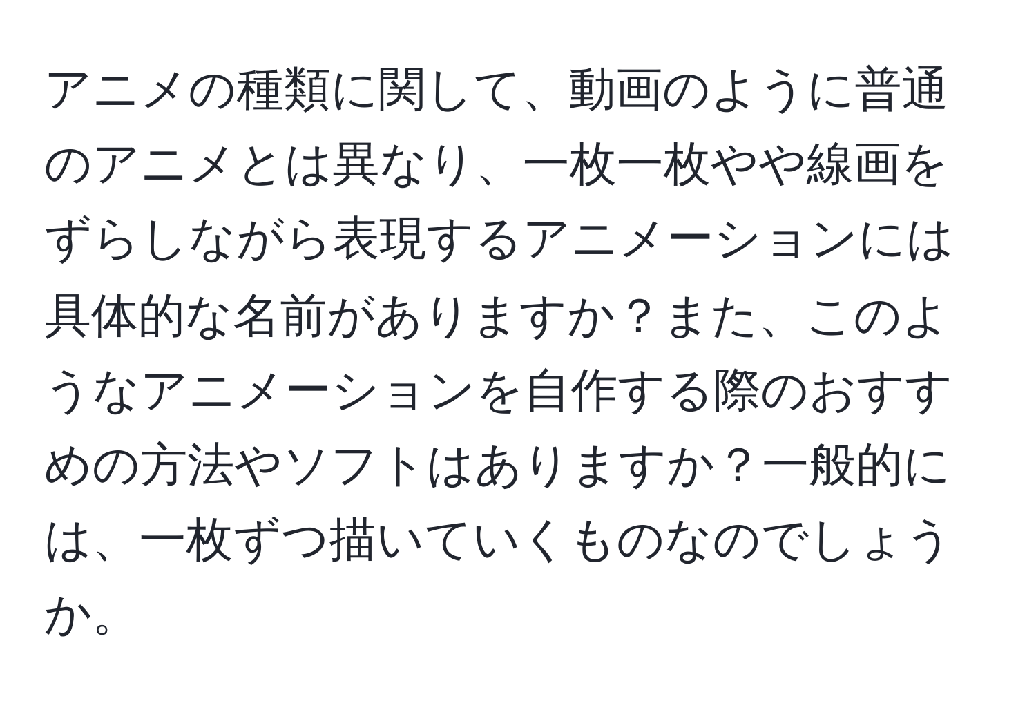 アニメの種類に関して、動画のように普通のアニメとは異なり、一枚一枚やや線画をずらしながら表現するアニメーションには具体的な名前がありますか？また、このようなアニメーションを自作する際のおすすめの方法やソフトはありますか？一般的には、一枚ずつ描いていくものなのでしょうか。