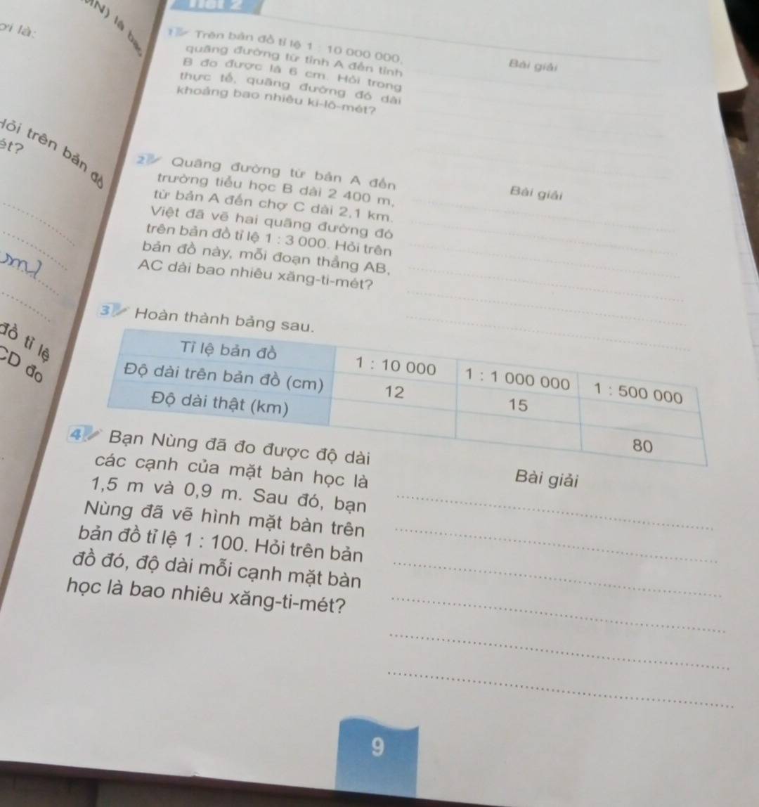 ơi là:
N     bị quāng đường tữ tỉnh A đến tỉnh
1 3 Trên bản đồ tỉ lệ 1 : 10 000 000, Bài giải
B đo được là 6 cm. Hỏi trong
thực tế, quāng đường đó dài
khoảng bao nhiều ki-lô-mét?
ét?
_
ỏi trên bảng trường tiểu học B dài 2 400 m,
2 Quāng đường từ bản A đến Bài giải
từ bản A đến chợ C dài 2,1 km.
_
Việt đã vẽ hai quãng đường đó
_
trên bản đồ tỉ lệ 1:3 000. Hỏi trên
bản đồ này, mỗi đoạn thẳng AB,
_
AC dài bao nhiêu xăng-ti-mét?
3 Hoàn thành bả
đồ tỉ lệ
CD đo
Bài giải
mặt bàn học là
1,5 m và 0,9 m. Sau đó, bạn_
Nùng đã vẽ hình mặt bàn trên
bản đồ tỉ lệ 1:100. Hỏi trên bản
_
đồ đó, độ dài mỗi cạnh mặt bàn_
học là bao nhiêu xăng-ti-mét?_
_
_
9