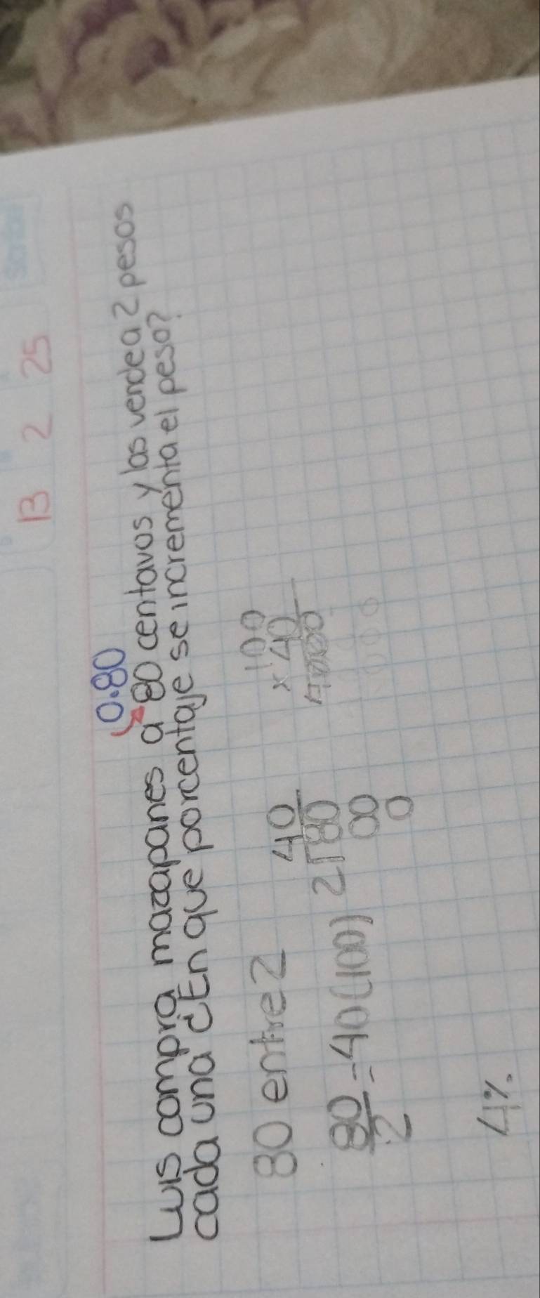 1 2 25
10. 80
WiS compra macapanes a 80 centavos ylas vendea 2 pesos
cada una cEn gue `porcentage se incrementael peso?
 80/2 =40(100)2 40/100  beginarrayr 100 * 4) hline 4)0 hline 1000endarray
L7.