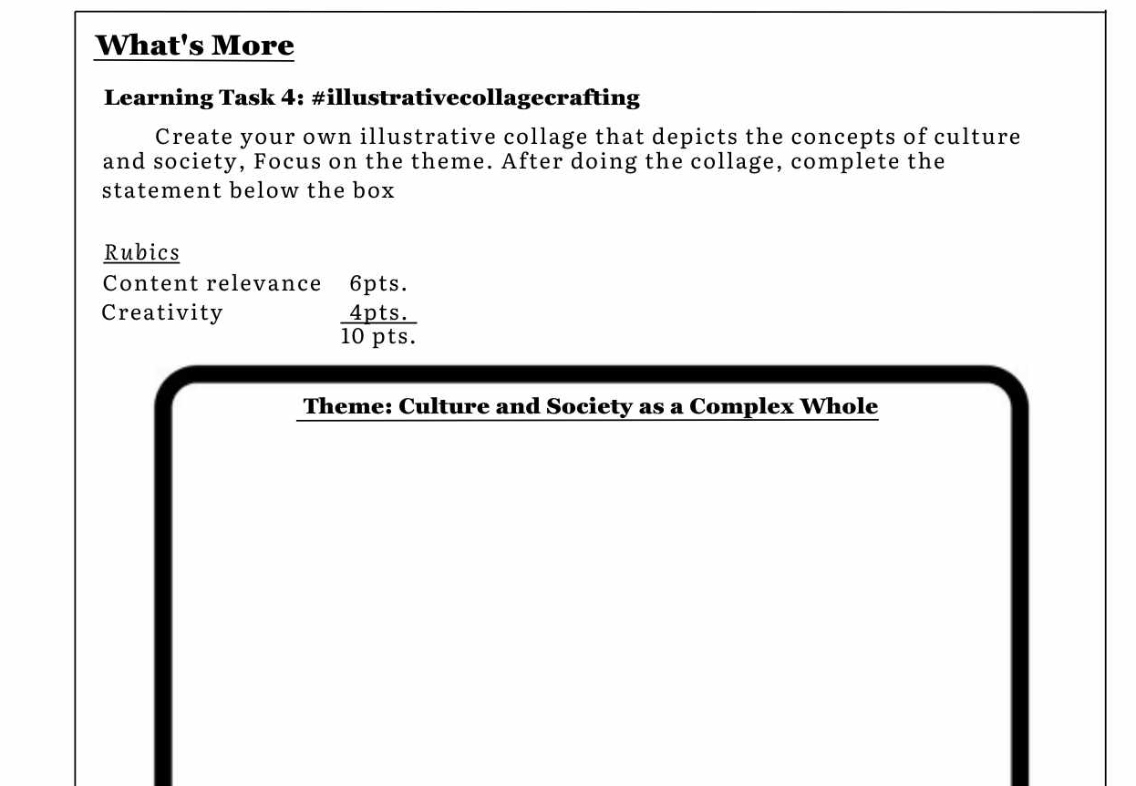 What's More 
Learning Task 4: #illustrativecollagecrafting 
Create your own illustrative collage that depicts the concepts of culture 
and society, Focus on the theme. After doing the collage, complete the 
statement below the box 
Rubics 
Content relevance 6pts. 
Creativity
 (4pts.)/10pts. 
Theme: Culture and Society as a Complex Whole