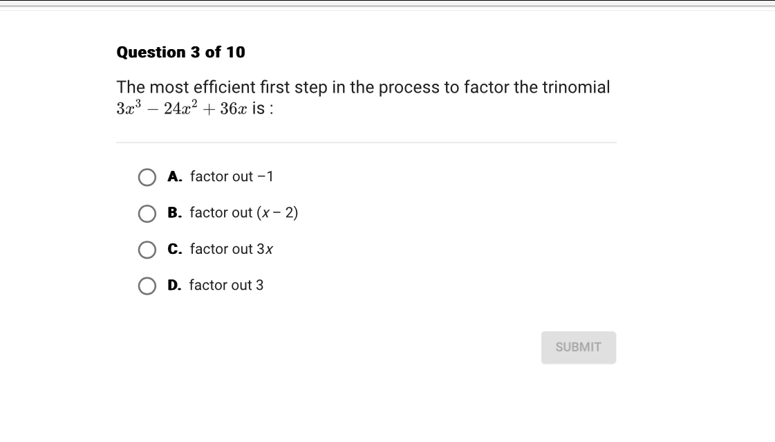 The most efficient first step in the process to factor the trinomial
3x^3-24x^2+36x is :
A. factor out -1
B. factor out (x-2)
C. factor out 3x
D. factor out 3
SUBMIT