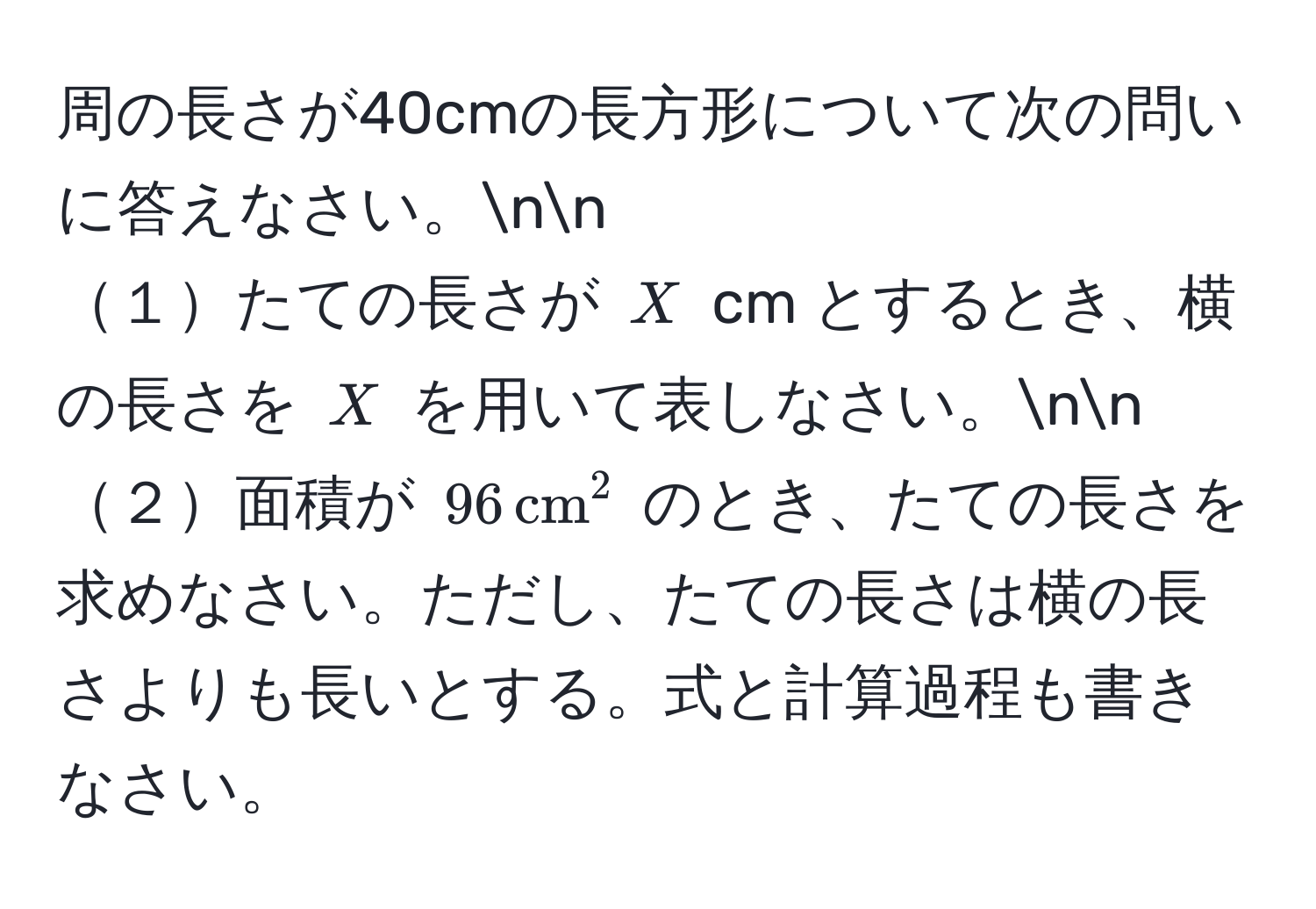 周の長さが40cmの長方形について次の問いに答えなさい。nn
１たての長さが (X) cm とするとき、横の長さを (X) を用いて表しなさい。nn
２面積が (96 , cm^2) のとき、たての長さを求めなさい。ただし、たての長さは横の長さよりも長いとする。式と計算過程も書きなさい。