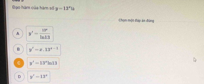 Đạo hàm của hàm số y=13^x là
Chọn một đáp án đúng
A y'= 13^x/ln 13 
B y'=x.13^(x-1)
C y'=13^xln 13
D y'=13^x