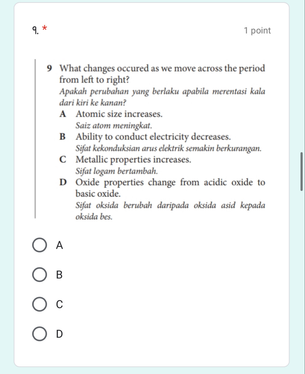 What changes occured as we move across the period
from left to right?
Apakah perubahan yang berlaku apabila merentasi kala
dari kiri ke kanan?
A Atomic size increases.
Saiz atom meningkat.
B Ability to conduct electricity decreases.
Sifat kekonduksian arus elektrik semakin berkurangan.
C Metallic properties increases.
Sifat logam bertambah.
D Oxide properties change from acidic oxide to
basic oxide.
Sifat oksida berubah daripada oksida asid kepada
oksida bes.
A
B
C
D