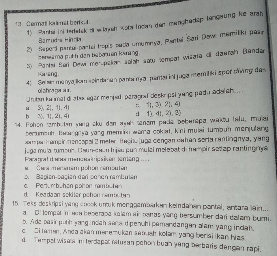 Cermati kalimat berikut:
1) Pantai ini terletak di wilayah Kota Indah dan menghadap langsung ke arah
Samudra Hindia.
2) Seperti pantai-pantai tropis pada umumnya, Pantai Sari Dewi memiliki pasir
berwarna putih dan bebatuan karang.
3) Pantai Sari Dewi merupakan salah satu tempat wisata di daerah Bandar
Karang.
4) Selain menyajikan keindahan pantainya, pantai ini juga memiliki spot diving dan
olahraga air.
Urutan kalimat di atas agar menjadi paragraf deskripsi yang padu adalah....
a. 3), 2), 1), 4) c. 1), 3), 2), 4)
b. 3), 1), 2), 4) d. 1), 4), 2), 3)
14. Pohon rambutan yang aku dan ayah tanam pada beberapa waktu lalu, mulai
bertumbuh. Batangnya yang memiliki warna coklat, kini mulai tumbuh menjulang
sampai hampir mencapai 2 meter. Begitu juga dengan dahan serta rantingnya, yang
juga mulai tumbuh. Daun-daun hijau pun mulai melebat di hampir setiap rantingnya.
Paragraf diatas mendeskripsikan tentang ...
a. Cara menanam pohon rambutan
b. Bagian-bagian dari pohon rambutan
c. Pertumbuhan pohon rambutan
d. Keadaan sekitar pohon rambutan
15. Teks deskripsi yang cocok untuk menggambarkan keindahan pantai, antara lain...
a. Di tempat ini ada beberapa kolam air panas yang bersumber dari dalam bumi.
b. Ada pasir putih yang indah serta dipenuhi pemandangan alam yang indah.
c. Di taman, Anda akan menemukan sebuah kolam yang berisi ikan hias.
d. Tempat wisata ini terdapat ratusan pohon buah yang berbaris dengan rapi.