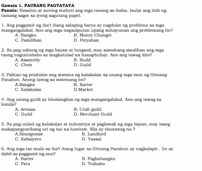 Gawain 1. PAUNANG PAGTATAYA
Panuto: Basahin at suriing mabuti ang mga tanong sa ibaba. Isulat ang titik ng
tamang sagot sa iyong sagutang papel.
1. Ang paggamit ng iba't ibang salaping barya ay nagdulot ng problema sa mga
mangangalakal. Ano ang mga nagsulputan upang solusyunan ang problemang ito?
A. Bangko C. Pamilihan D. Peryahan B. Money Changer
2. Sa pag-usbong ng mga bayan at lungsod, may samahang sinalihan ang mga
taong nagtatrabaho sa magkatulad na hanapbuhay. Ano ang tawag dito?
C. Choir A. Assembly B. Build
D. Guild
3. Palitan ng produkto ang sistema ng kalakalan sa unang mga taon ng Gitnang
Panahon, Anong tawag sa sistemang ito? B. Barter
A.Bangko C. Kalakalan D.Market
4. Ang unang guild ay binalangkas ng mga mangangalakal. Ano ang tawag sa
kanila?
C. Guild A. Artisan B. Craft guild D. Merchant Guild
5. Sa pag-unlad ng kalakalan at industriya at paglawak ng mga bayan, may isang
makapangyarihang uri ng tao na lumitaw. Sila ay tinatawag na ?
A Bourgeoisie
C. Kabalyero D. Vassal B. Landlord
6. Ang mga tao mula sa iba't ibang lugar sa Gitnang Panahon ay nagkalapit . Ito ay
dahil sa paggamit ng ano? B. Pagbabangko
A. Barter
C. Pera D. Trabaho