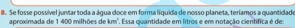 Se fosse possível juntar toda a água doce em forma líquida de nosso planeta, teríamos a quantidade 
aproximada de 1 400 milhões de km^3 F. Essa quantidade em litros e em notação científica é de: