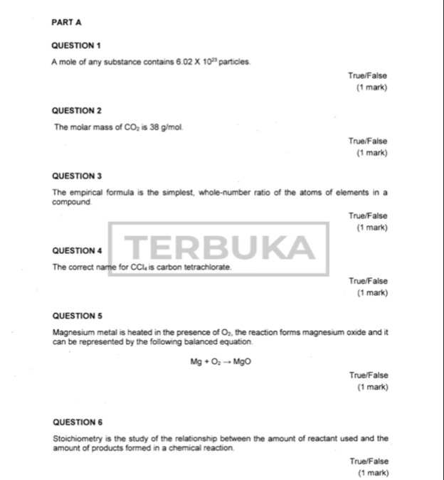 A mole of any substance contains 6.02* 10^(23) particles 
True/False 
(1 mark) 
QUESTION 2 
The molar mass of CO_2 is 38 g/mol. 
True/False 
(1 mark) 
QUESTION 3 
The empirical formula is the simplest, whole-number ratio of the atoms of elements in a 
compound. 
True/False 
(1 mark) 
QUESTION 4 TERBUKA 
The correct name for CCL is carbon tetrachlorate. 
True/False 
(1 mark) 
QUESTION 5 
Magnesium metal is heated in the presence of O_2 , the reaction forms magnesium oxide and it 
can be represented by the following balanced equation.
Mg+O_2to MgO
True/False 
(1 mark) 
QUESTION 6 
Stoichiometry is the study of the relationship between the amount of reactant used and the 
amount of products formed in a chemical reaction. 
True/False 
(1 mark)