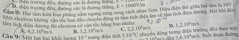 . điện trường đều, đường sức là đường thặng, E-1200
D. điện trường đều, đường sức là đường thắng, E=1000V/m
Câu 8: Hai tấm kim loại phẳng nằm ngang song song cách nhau 5cm. Hiệu điện thế giữa hai tấm là 50V.
Một electron không vận tốc ban đầu chuyển động từ tẩm tích điện âm về tấm tích điện dương. Hỏi khi đến
tấm tích điện dương thì electron có vận tốc bằng bao nhiêu: 1, 2.10^6m/s
A. 4, 2.10^6m/s B. 3, 2.10^6m/s C. 2, 2.10^6m/s D.
Câu 9: Một hạt bui khối lương 10^(-3) mang điện tích 5.10^(-5)C chuyển động trong điện trường đều theo một
10^4 m/ s đến 3,6.10^4m/s. Biết đoạn đường