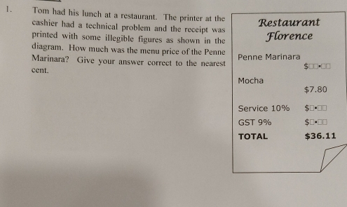 Tom had his lunch at a restaurant. The printer at the 
Restaurant 
cashier had a technical problem and the receipt was 
printed with some illegible figures as shown in the Florence 
diagram. How much was the menu price of the Penne 
Marinara? Give your answer correct to the nearest Penne Marinara 
cent. 
Mocha
$7.80
Service 10%
GST 9%
TOTAL $36.11