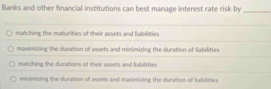 Banks and other fnancial institutions can best manage interest rate risk by_
matching the maturities of their assets and liabilities
maximizing the duration of assets and minimizing the duration of liabilities
matching the durations of their assets and liabilities
minimizing the duration of assets and maximizing the duration of liabilities