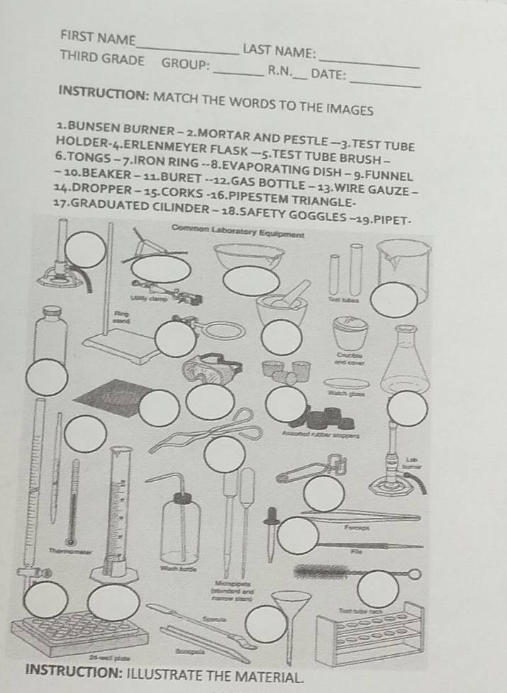 FIRST NAME_ LAST NAME: 
_ 
THIRD GRADE GROUP: _R.N._ DATE: 
INSTRUCTION: MATCH THE WORDS TO THE IMAGES 
1.BUNSEN BURNER - 2.MORTAR AND PESTLE —3.TEST TUBE 
HOLDER-4.ERLENMEYER FLASK ---5.TEST TUBE BRUSH - 
6.TONGS - 7.IRON RING --8.EVAPORATING DISH - 9.FUNNEL 
- 10.BEAKER - 11.BURET --12.GAS BOTTLE - 13.WIRE GAUZE - 
14.DROPPER - 15.CORKS -16.PIPESTEM TRIANGLE- 
17.GRADUATED CILIN 
INSTRUCTION: ILLUSTRATE THE MATERIAL.