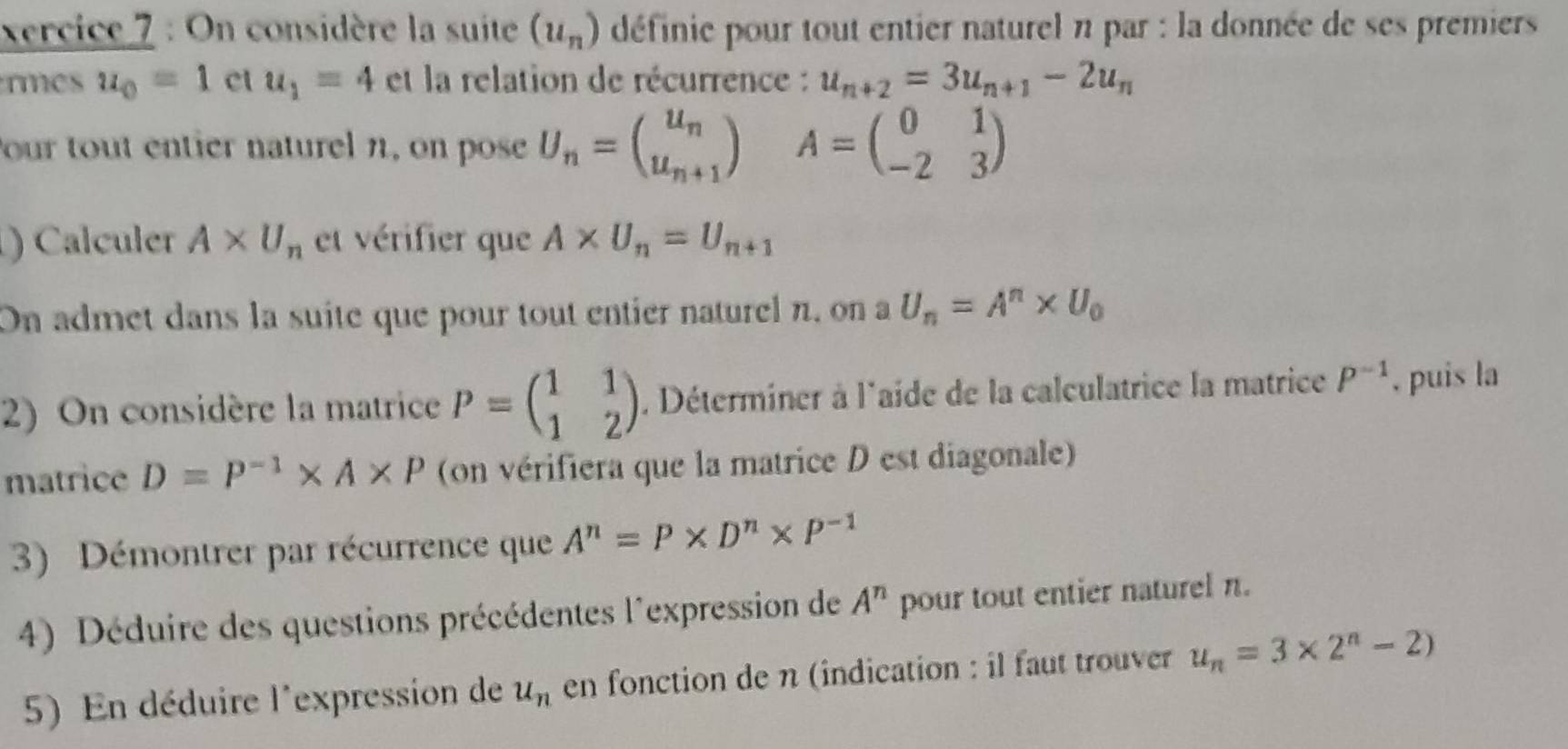 xercice 7 : On considère la suite (u_n) définie pour tout entier naturel n par : la donnée de ses premiers 
rmes u_0=1 ct u_1=4 et la relation de récurrence : u_n+2=3u_n+1-2u_n
Pour tout entier naturel n, on pose U_n=beginpmatrix u_n u_n+1endpmatrix A=beginpmatrix 0&1 -2&3endpmatrix
) Calculer A* U_n et vérifier que A* U_n=U_n+1
On admet dans la suite que pour tout entier naturel n, on a U_n=A^n* U_0
2) On considère la matrice P=beginpmatrix 1&1 1&2endpmatrix. Déterminer à l'aide de la calculatrice la matrice P^(-1) , puis la 
matrice D=P^(-1)* A* P (on vérifiera que la matrice D est diagonale) 
3) Démontrer par récurrence que A^n=P* D^n* P^(-1)
4) Déduire des questions précédentes l'expression de A^n pour tout entier naturel n. 
5) En déduire l'expression de u_n en fonction de n (indication : il faut trouver u_n=3* 2^n-2)