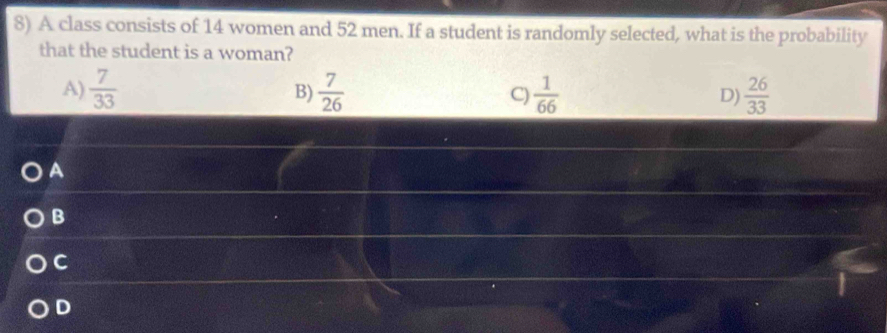 A class consists of 14 women and 52 men. If a student is randomly selected, what is the probability
that the student is a woman?
A)  7/33   7/26  C)  1/66   26/33 
B)
D)
A
B
C
D