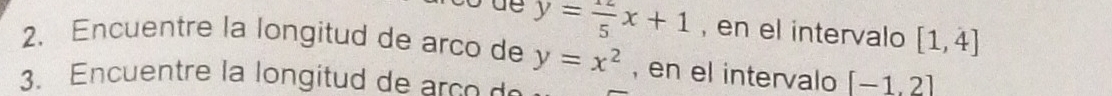 y= 12/5 x+1 , en el intervalo [1,4]
2. Encuentre la longitud de arco de y=x^2 , en el intervalo [-1,2]
3. Encuentre la longitud c o