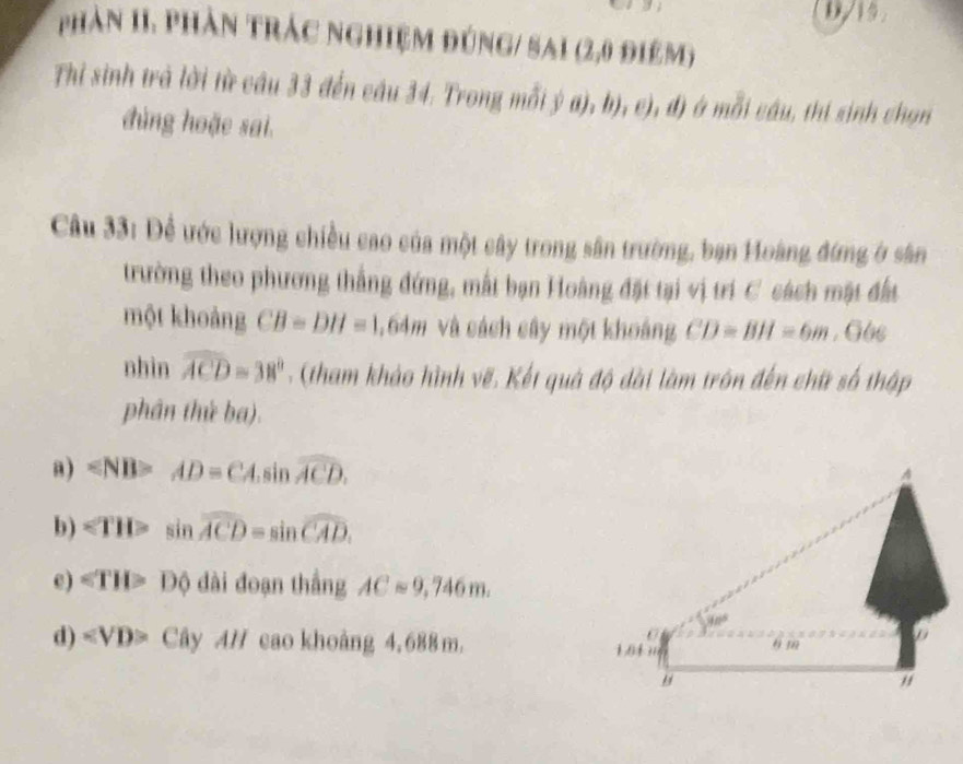 0/19.
phản 1I. phần trác nghiệm đúng/ sai (2,0 điệm)
Thỉ sinh trà lời từ câu 33 đến câu 34. Trong mỗi ý a), b), c), đ) ở mỗi câu, thi sinh chọn
đùng hoặe sai.
Câu 33: Để ước lượng chiều cao của một cây trong sân trường, bạn Hoàng đứng ở sân
trường theo phương thắng đứng, mất bạn Hoàng đặt tại vị trí C cách mật đất
một khoảng CB=DH=1 1,64m và cách cây một khoảng CD=BH=6m , G6c
nhìn widehat ACD=38° - (tham khảo hình vẽ. Kết quả độ dài làm trôn đến chữ số thập
phân thứ ba).
a) ∠ NB>AD=CA.sin widehat ACD. 
A
b) ∠ TH>sin widehat ACD=sin widehat CAD.
e) ∠ TH>D≤slant dai đoạn thắng ACapprox 9,746m.
30°
d) ∠ VD>CayAH cao khoàng 4, 688 m. 104 t m