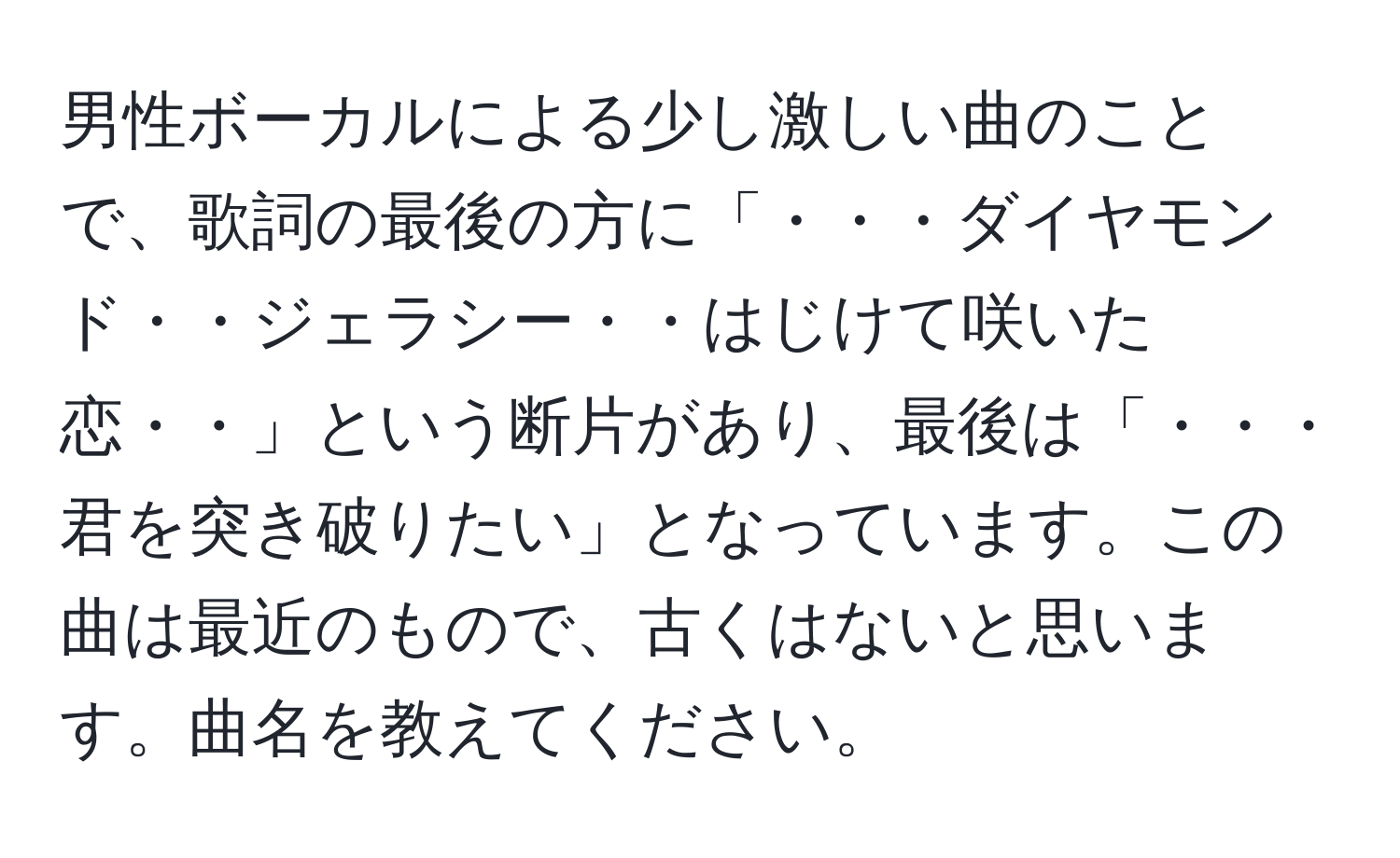 男性ボーカルによる少し激しい曲のことで、歌詞の最後の方に「・・・ダイヤモンド・・ジェラシー・・はじけて咲いた恋・・」という断片があり、最後は「・・・君を突き破りたい」となっています。この曲は最近のもので、古くはないと思います。曲名を教えてください。