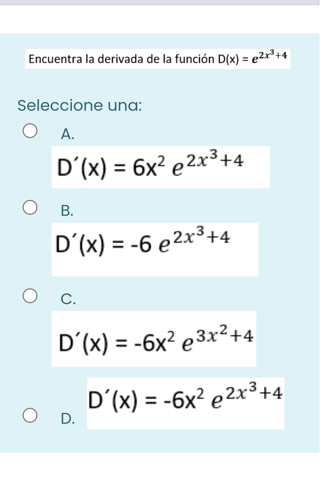 Encuentra la derivada de la función D(x)=e^(2x^3)+4
Seleccione una:
A.
D'(x)=6x^2e^(2x^3)+4
B.
D'(x)=-6e^(2x^3)+4
C.
D'(x)=-6x^2e^(3x^2)+4
D'(x)=-6x^2e^(2x^3)+4
D.