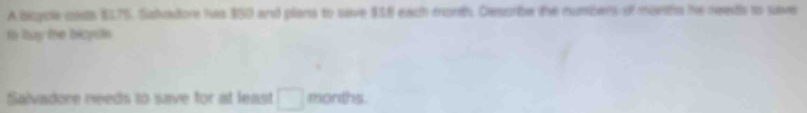 A bicycle coss $175. Saladore has $50 and plans to save $38 each morth. Describe the numbers of moeths he neets to save 
to buy the bicyste 
Salvadore needs to save for at least □ months.