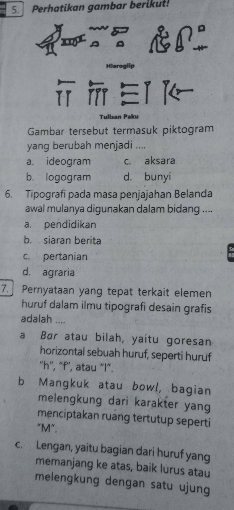 Perhatikan gambar berikut!
Hieroglip

Tulisan Paku
Gambar tersebut termasuk piktogram
yang berubah menjadi ....
a. ideogram c. aksara
b. logogram d. bunyi
6. Tipografi pada masa penjajahan Belanda
awal mulanya digunakan dalam bidang ....
a. pendidikan
b. siaran berita
c. pertanian
d. agraria
7. Pernyataan yang tepat terkait elemen
huruf dalam ilmu tipografi desain grafis
adalah ....
a Bar atau bilah, yaitu goresan
horizontal sebuah huruf, seperti huruf
“ h ”, “ f", atau “ l ”.
b Mangkuk atau bowl, bagian
melengkung dari karakter yang
menciptakan ruang tertutup seperti
“ M ”.
c. Lengan, yaitu bagian dari huruf yang
memanjang ke atas, baik lurus atau
melengkung dengan satu ujung