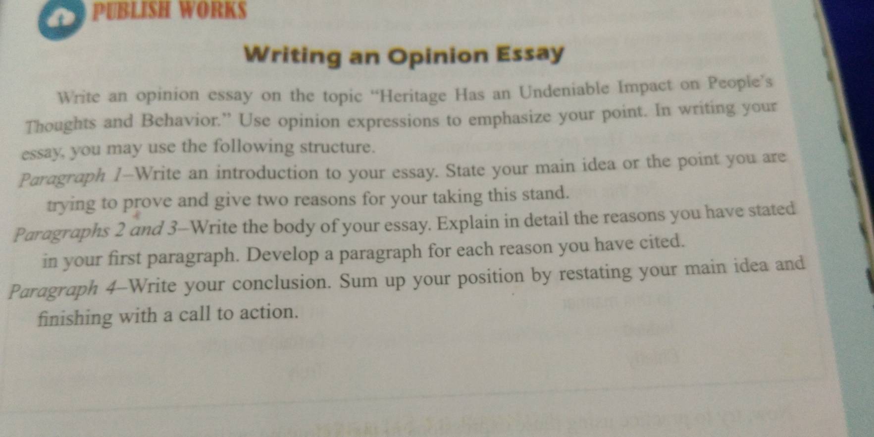 PUBLISH WORKS 
Writing an Opinion Essay 
Write an opinion essay on the topic “Heritage Has an Undeniable Impact on People’s 
Thoughts and Behavior.” Use opinion expressions to emphasize your point. In writing your 
essay, you may use the following structure. 
Paragraph 1—Write an introduction to your essay. State your main idea or the point you are 
trying to prove and give two reasons for your taking this stand. 
Paragraphs 2 and 3-Write the body of your essay. Explain in detail the reasons you have stated 
in your first paragraph. Develop a paragraph for each reason you have cited. 
Paragraph 4-Write your conclusion. Sum up your position by restating your main idea and 
finishing with a call to action.