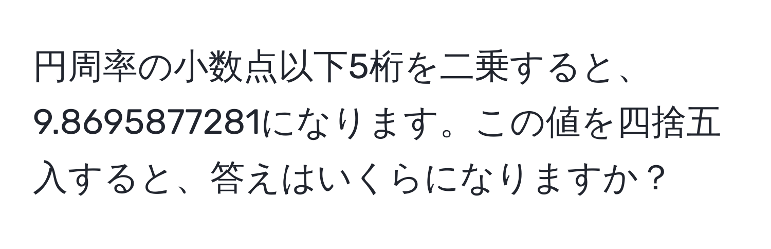 円周率の小数点以下5桁を二乗すると、9.8695877281になります。この値を四捨五入すると、答えはいくらになりますか？