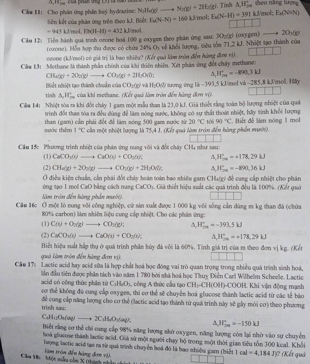 H_(298)° cua phân tng (3) là bảo h theo năng lượng
. Tính △ _rH_(298)°
Câu 11: Cho phản ứng phân huỳ hydrazine: N_2H_4(g)to N_2(g)+2H_2(g) E_b(N-H)=391kJ/mol;E_b(Nequiv N)
liên kết của phản ứng trên theo kJ. Biết: E_b(N-N)=160kJ/mol; |
=945kJ/mol,Eb(H-H)=432kJ/ mol
Câu 12: Tiến hành quá trình ozone hoá 100 g oxygen theo phản ứng sau: 3O_2(g) (oxygen) 2O_3(g)
(ozone). Hỗn hợp thu được có chứa 24% O_3 về khối lượng, tiêu tốn 71,2 kJ. Nhiệt tạo thành của
ozone (kJ/mol) có giá trị là bao nhiêu? (Kết quả làm tròn đến hàng đơn vị).
Câu 13: Methane là thành phần chính của khí thiên nhiên. Xét phản ứng đốt cháy methane:
CH_4(g)+2O_2(g)to CO_2(g)+2H_2O(l).
△ _rH_(298)°=-890,3kJ
Biết nhiệt tạo thành chuẩn của CO_2(g) và H_2O(l) tương ứng là -393,5 kJ/mol và -285,8 kJ/mol. Hãy
tính △ _fH_(298)^o của khí methane. (Kết quả làm tròn đến hàng đơn vị).
Câu 14: Nhiệt tỏa ra khi đốt cháy 1 gam một mẫu than là 23,0 kJ. Giả thiết rằng toàn bộ lượng nhiệt của quá
trình đốt than tỏa ra đều dùng để làm nóng nước, không có sự thất thoát nhiệt, hãy tính khối lượng
than (gam) cần phải đốt để làm nóng 500 gam nước từ 20°C tới 90°C. Biết để làm nóng 1 mol
nước thêm 1°C cần một nhiệt lượng là 75,4 J. (Kết quả làm tròn đến hàng phần mười).
Câu 15: Phương trình nhiệt của phản ứng nung vôi và đốt cháy CH_4 như sau:
(1) CaCO_3(s)to CaO(s)+CO_2(s); △, H_(298)°=+178,29kJ
(2) CH_4(g)+2O_2(g)to CO_2(g)+2H_2O(l); △. H_(298)°=-890,36kJ
Ở điều kiện chuẩn, cần phải đốt cháy hoàn toàn bao nhiêu gam CH_4(g) đề cung cấp nhiệt cho phản
ứng tạo 1 mol CaO bằng cách nung CaCO_3. Giả thiết hiệu suất các quá trình đều là 100%. (Kết quả
làm tròn đến hàng phần mười).
Câu 16: Ở một lò nung vôi công nghiệp, cứ sản xuất được 1 000 kg vôi sống cần dùng m kg than đá (chứa
80% carbon) làm nhiên liệu cung cấp nhiệt. Cho các phản ứng:
(1) C(s)+O_2(g)to CO_2(g); ^ H_(298)°=-393,5kJ
(2) CaCO_3(s)to CaO(s)+CO_2(s); △ _rH_(298)°=+178,29kJ
Biết hiệu suất hấp thụ ở quá trình phân hủy đá vôi là 60%. Tính giá trị của m theo đơn vị kg. (Kết
quả làm tròn đến hàng đơn vị).
Câu 17: Lactic acid hay acid sữa là hợp chất hoá học đóng vai trò quan trọng trong nhiều quá trình sinh hoá,
lần đầu tiên được phân tách vào năm 1 780 bởi nhà hoá học Thuỵ Điền Carl Wilhelm Scheele. Lactic
acid có công thức phân tử C_3H_6O_3 , công A thức cầu tạo CH_3-CH(OH)- COOH. Khi vận động mạnh
cơ thể không đủ cung cấp oxygen, thì cơ thể sẽ chuyển hoá glucose thành lactic acid từ các tế bào
đề cung cấp năng lượng cho cơ thể (lactic acid tạo thành từ quá trình này sẽ gây mỏi cơ) theo phương
trình sau:
C_6H_12O_6(aq)to 2C_3H_6O_3(aq);
△ _rH_(298)°=-150kJ
Biết rằng cơ thể chỉ cung cấp 98% năng lượng nhờ oxygen, năng lượng còn lại nhờ vào sự chuyển
hoá glucose thành lactic acid. Giả sử một người chạy bộ trong một thời gian tiêu tốn 300 kcal. Khối
lượng lactic acid tạo ra từ quá trình chuyển hoá đó là bao nhiêu gam (biết 1cal=4,184J) )? (Kết quả
làm tròn đến hàng đơn vị).
Câu 18:  Một mẫu cồn X (thành nhần