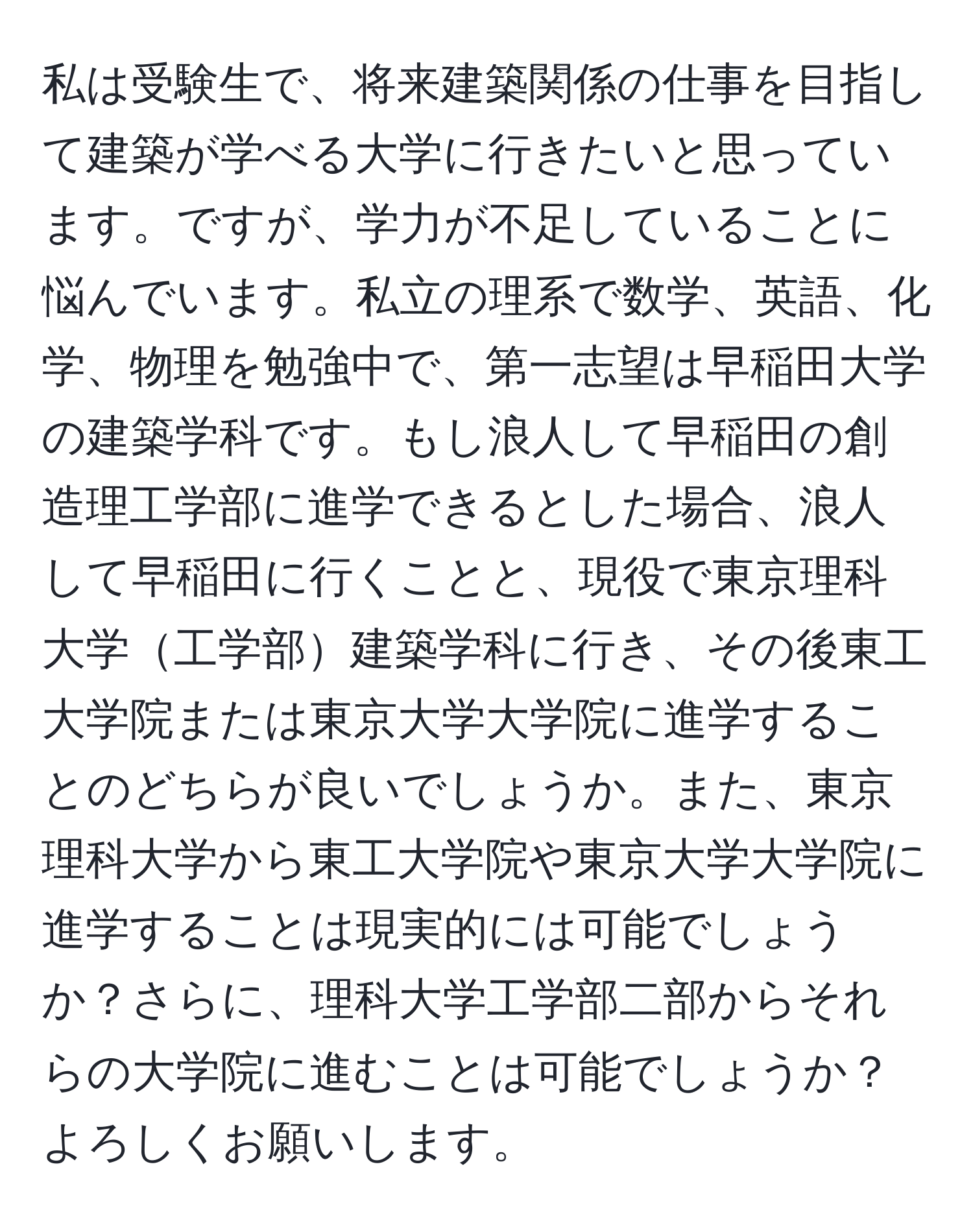 私は受験生で、将来建築関係の仕事を目指して建築が学べる大学に行きたいと思っています。ですが、学力が不足していることに悩んでいます。私立の理系で数学、英語、化学、物理を勉強中で、第一志望は早稲田大学の建築学科です。もし浪人して早稲田の創造理工学部に進学できるとした場合、浪人して早稲田に行くことと、現役で東京理科大学工学部建築学科に行き、その後東工大学院または東京大学大学院に進学することのどちらが良いでしょうか。また、東京理科大学から東工大学院や東京大学大学院に進学することは現実的には可能でしょうか？さらに、理科大学工学部二部からそれらの大学院に進むことは可能でしょうか？よろしくお願いします。