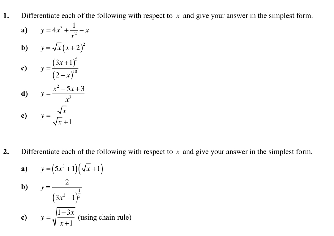 Differentiate each of the following with respect to x and give your answer in the simplest form. 
a) y=4x^3+ 1/x^2 -x
b) y=sqrt(x)(x+2)^2
c) y=frac (3x+1)^5(2-x)^10
d) y= (x^2-5x+3)/x^3 
e) y= sqrt(x)/sqrt(x)+1 
2. Differentiate each of the following with respect to x and give your answer in the simplest form. 
a) y=(5x^3+1)(sqrt(x)+1)
b) y=frac 2(3x^2-1)^ 1/5 
c) y=sqrt(frac 1-3x)x+1 (using chain rule)