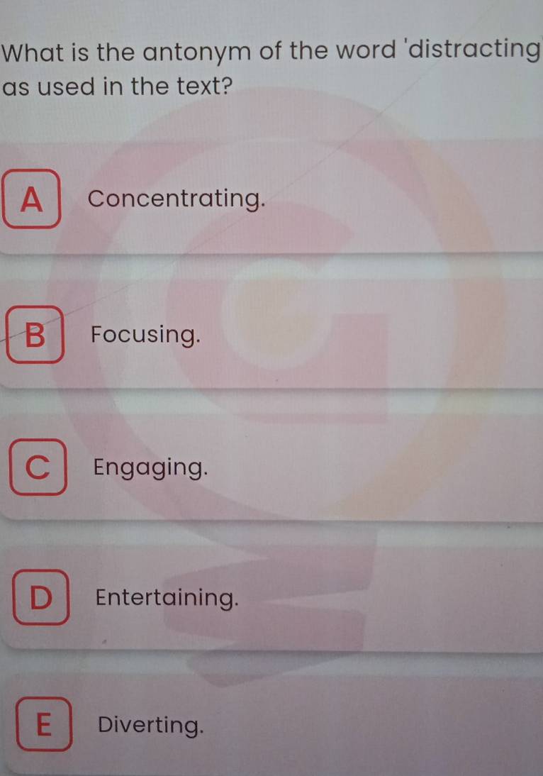 What is the antonym of the word 'distracting
as used in the text?
A Concentrating.
B Focusing.
C Engaging.
D Entertaining.
E Diverting.