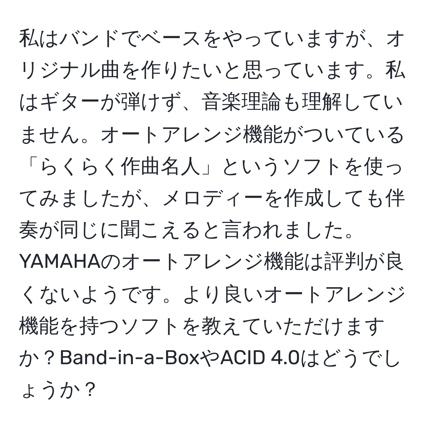 私はバンドでベースをやっていますが、オリジナル曲を作りたいと思っています。私はギターが弾けず、音楽理論も理解していません。オートアレンジ機能がついている「らくらく作曲名人」というソフトを使ってみましたが、メロディーを作成しても伴奏が同じに聞こえると言われました。YAMAHAのオートアレンジ機能は評判が良くないようです。より良いオートアレンジ機能を持つソフトを教えていただけますか？Band-in-a-BoxやACID 4.0はどうでしょうか？