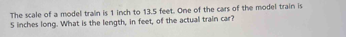 The scale of a model train is 1 inch to 13.5 feet. One of the cars of the model train is
5 inches long. What is the length, in feet, of the actual train car?