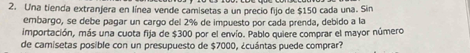 Una tienda extranjera en línea vende camisetas a un precio fijo de $150 cada una. Sin 
embargo, se debe pagar un cargo del 2% de impuesto por cada prenda, debido a la 
importación, más una cuota fija de $300 por el envío. Pablo quiere comprar el mayor número 
de camisetas posible con un presupuesto de $7000, ¿cuántas puede comprar?