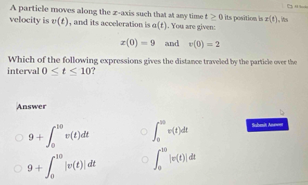 A particle moves along the x-axis such that at any time t≥ 0 its position is x(t) , its
velocity is v(t) , and its acceleration is a(t). You are given:
x(0)=9 and v(0)=2
Which of the following expressions gives the distance traveled by the particle over the
interval 0≤ t≤ 10
Answer
9+∈t _0^(10)v(t)dt ∈t _0^(10)v(t)dt Suhmit Answer
9+∈t _0^(10)|v(t)|dt ∈t _0^(10)|v(t)|dt