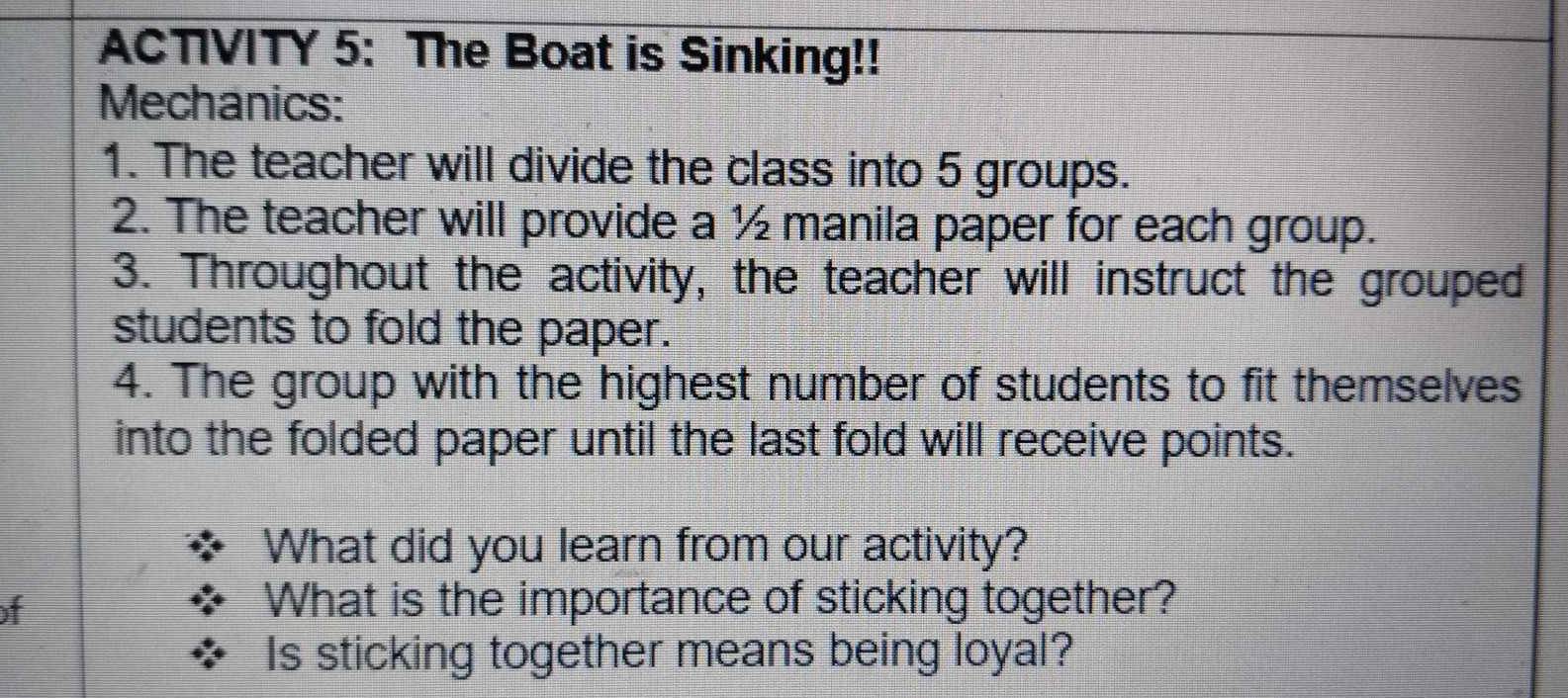 ACTIVITY 5: The Boat is Sinking!! 
Mechanics: 
1. The teacher will divide the class into 5 groups. 
2. The teacher will provide a ½ manila paper for each group. 
3. Throughout the activity, the teacher will instruct the grouped 
students to fold the paper. 
4. The group with the highest number of students to fit themselves 
into the folded paper until the last fold will receive points. 
What did you learn from our activity? 
of What is the importance of sticking together? 
Is sticking together means being loyal?