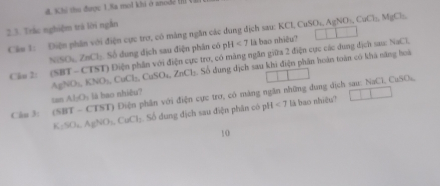 d. Khi thu được 1,8a mol khi ở anode 
2.3. Trác nghiệm trả lời ngắn
L CuSO_4, AgNO_3, CuCl_2, MgCl_2, 
Cầm 1: Điện phân với điện cực trợ, có mảng ngăn các dung dịch sau: KC là bao nhiêu? 1 1
NiSO_4, ZnCl_2 Số dung dịch sau điện phân có pH<7</tex> 
T) Điện phần với điện cực trơ, có màng ngăn giữa 2 điện cực các dung dịch sau: NaCl,
Chu 2: (SBT-CTS AgNO_3, KNO_3, CuCl_2, CuSO_4, ZnCl_2 Số dung dịch sau khi điện phần hoàn toàn có khả năng hoà
tan AI_2O_1 lā bao nhiêu?
Câu 3: (SBT-C (TST) Điện phân với điện cực trơ, có màng ngăn những dung dịch sau: NaCl. CuSO₄,
K_2SO_4, AgNO_3, CuCl_2 Số dung địch sau điện phân có pH <7</tex> là bao nhiêu?
10