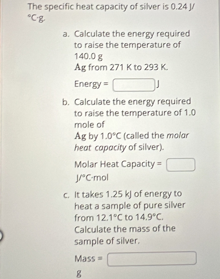 The specific heat capacity of silver is 0.24 J/
a. Calculate the energy required 
to raise the temperature of
140.0 g
Ag from 271 K to 293 K. 
Ener gy=
b. Calculate the energy required 
to raise the temperature of 1.0
mole of 
Ag by 1.0°C (called the molar 
heat capacity of silver). 
Molar Heat Capacity =□
J/^circ C· m 2 
c. It takes 1.25 kJ of energy to 
heat a sample of pure silver 
from 12.1°C to 14.9°C. 
Calculate the mass of the 
sample of silver.
Mass =( □
g