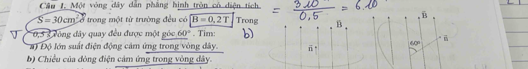 Một vòng dây dẫn phăng hình tròn có diện tích
S=30cm^2 a trong một từ trường đều có B=0,2T 1Trons
B
0,5 s vòng dây quay đều được một góc 60°. Tìm: b) 
a) Độ lớn suất điện động cảm ứng trong vòng dây. 
6 
b) Chiều của dòng điện cảm ứng trong vòng dây.