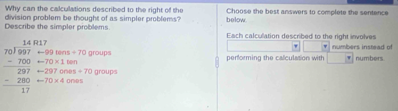 Why can the calculations described to the right of the Choose the best answers to complete the sentence
division problem be thought of as simpler problems? below.
Describe the simpler problems.
Each calculation described to the right involves
R17
v numbers instead of
99 tens / 70 groups
70* 1 ten performing the calculation with numbers
beginarrayr 14 70encloselongdiv 997 -700 hline 297 -200 hline 17endarray -70* 4 ones
297 ones / 70 groups