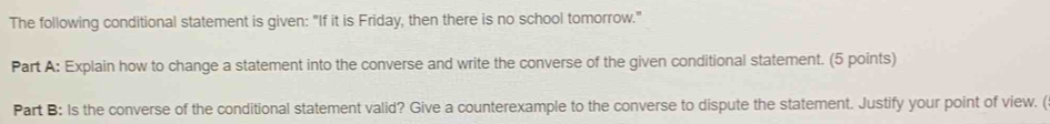 The following conditional statement is given: "If it is Friday, then there is no school tomorrow." 
Part A: Explain how to change a statement into the converse and write the converse of the given conditional statement. (5 points) 
Part B: Is the converse of the conditional statement valid? Give a counterexample to the converse to dispute the statement. Justify your point of view. (