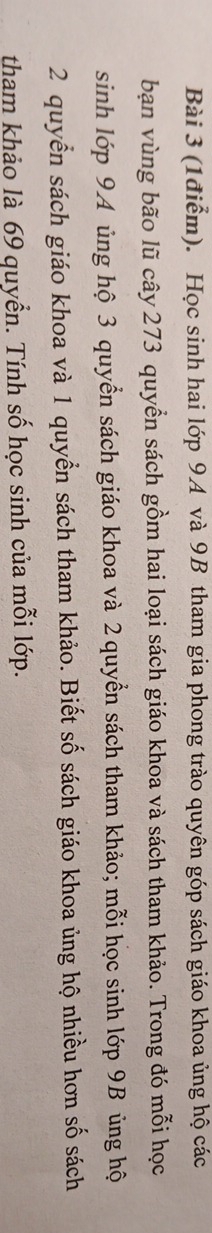 Học sinh hai lớp 9A và 9B tham gia phong trào quyên góp sách giáo khoa ủng hộ các 
bạn vùng bão lũ cây 273 quyển sách gồm hai loại sách giáo khoa và sách tham khảo. Trong đó mỗi học 
sinh lớp 94 ủng hộ 3 quyển sách giáo khoa và 2 quyển sách tham khảo; mỗi học sinh lớp 9B ủng hộ
2 quyển sách giáo khoa và 1 quyển sách tham khảo. Biết số sách giáo khoa ủng hộ nhiều hơn số sách 
tham khảo là 69 quyển. Tính số học sinh của mỗi lớp.