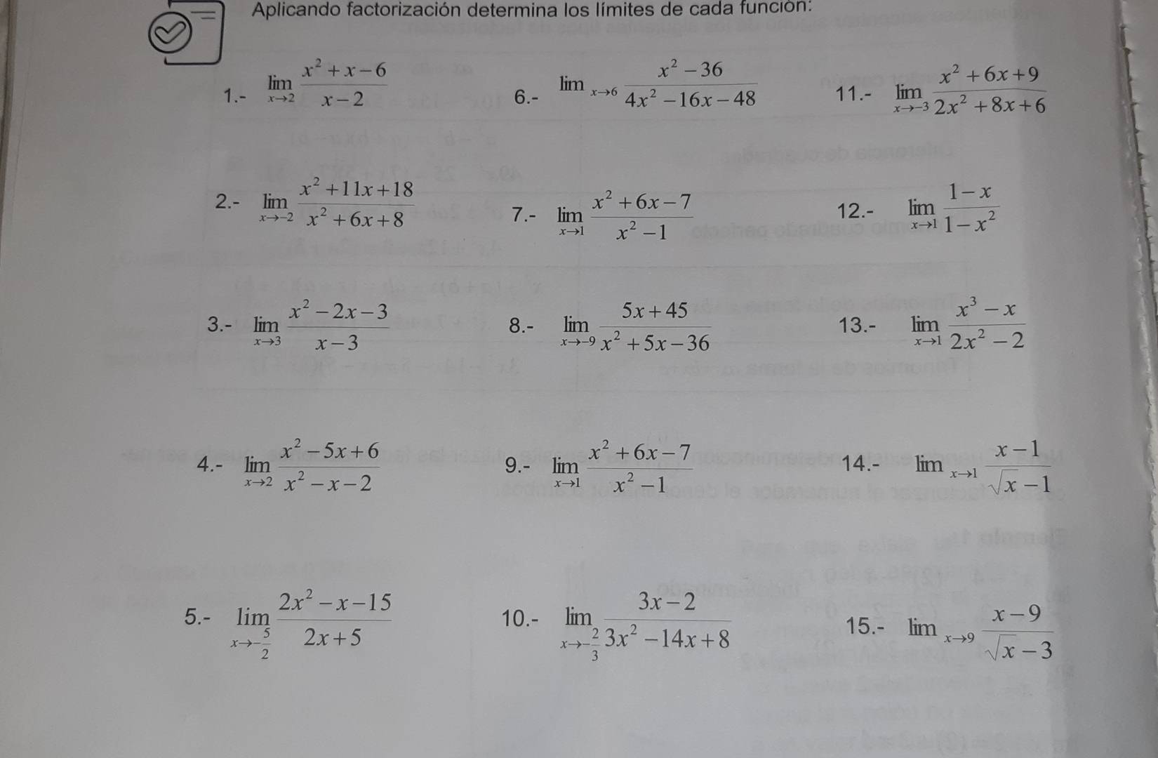 Aplicando factorización determina los límites de cada función:
1.- limlimits _xto 2 (x^2+x-6)/x-2  6.- lim_xto 6 (x^2-36)/4x^2-16x-48  11.- limlimits _xto -3 (x^2+6x+9)/2x^2+8x+6 
2.- limlimits _xto -2 (x^2+11x+18)/x^2+6x+8 
7.- limlimits _xto 1 (x^2+6x-7)/x^2-1  12.- limlimits _xto 1 (1-x)/1-x^2 
3.- limlimits _xto 3 (x^2-2x-3)/x-3  8.- limlimits _xto -9 (5x+45)/x^2+5x-36  13.- limlimits _xto 1 (x^3-x)/2x^2-2 
4.- limlimits _xto 2 (x^2-5x+6)/x^2-x-2  9.- limlimits _xto 1 (x^2+6x-7)/x^2-1  14.- lim_xto 1 (x-1)/sqrt(x)-1 
5.- limlimits _xto  5/2  (2x^2-x-15)/2x+5  10.- limlimits _xto - 2/3  (3x-2)/3x^2-14x+8 
15.- lim_xto 9 (x-9)/sqrt(x)-3 