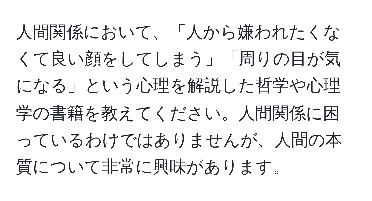 人間関係において、「人から嫌われたくなくて良い顔をしてしまう」「周りの目が気になる」という心理を解説した哲学や心理学の書籍を教えてください。人間関係に困っているわけではありませんが、人間の本質について非常に興味があります。